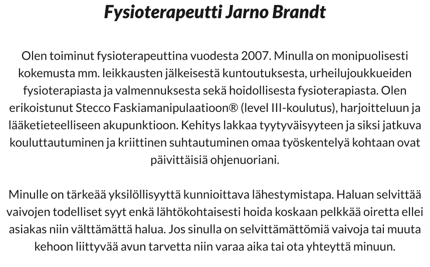 Fysioterapeutti Jarno Brandt  Olen toiminut fysioterapeuttina vuodesta 2007. Minulla on monipuolisesti kokemusta mm. leikkausten jälkeisestä kuntoutuksesta, urheilujoukkueiden fysioterapiasta ja valmennuksesta sekä hoidollisesta fysioterapiasta. Olen erikoistunut Stecco Faskiamanipulaatioon® (level III-koulutus), harjoitteluun ja lääketieteelliseen akupunktioon. Kehitys lakkaa tyytyväisyyteen ja siksi jatkuva kouluttautuminen ja kriittinen suhtautuminen omaa työskentelyä kohtaan ovat päivittäisiä ohjenuoriani.  Minulle on tärkeää yksilöllisyyttä kunnioittava lähestymistapa. Haluan selvittää vaivojen todelliset syyt enkä lähtökohtaisesti hoida koskaan pelkkää oiretta ellei asiakas niin välttämättä halua. Jos sinulla on selvittämättömiä vaivoja tai muuta kehoon liittyvää avun tarvetta niin varaa aika tai ota yhteyttä minuun.